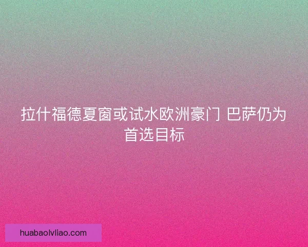 拉什福德夏窗或试水欧洲豪门 巴萨仍为首选目标