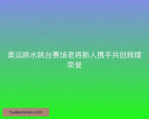 奥运跳水跳台赛场老将新人携手共创辉煌荣誉