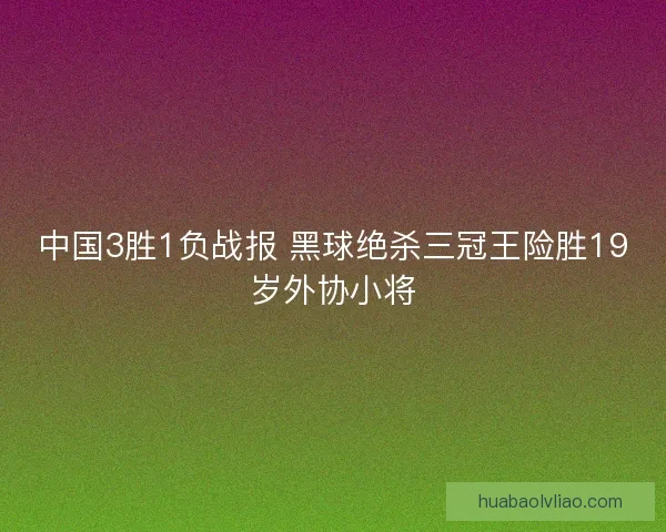 中国3胜1负战报 黑球绝杀三冠王险胜19岁外协小将